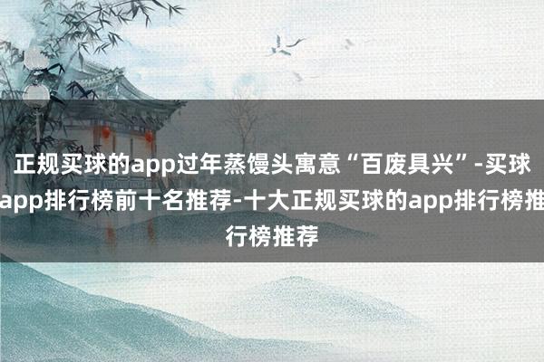 正规买球的app过年蒸馒头寓意“百废具兴”-买球的app排行榜前十名推荐-十大正规买球的app排行榜推荐