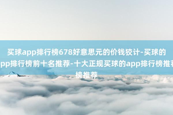 买球app排行榜678好意思元的价钱狡计-买球的app排行榜前十名推荐-十大正规买球的app排行榜推荐