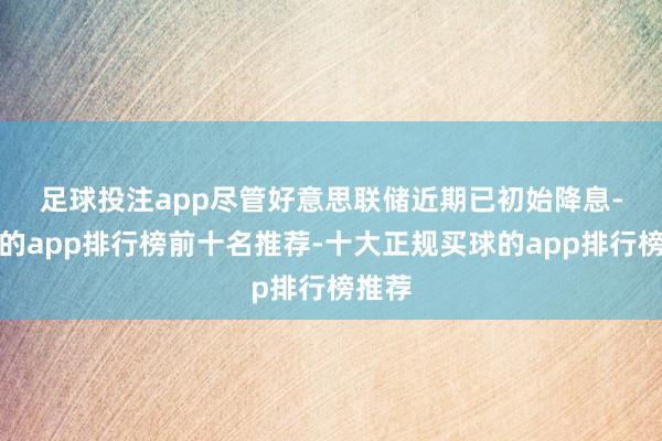 足球投注app　　尽管好意思联储近期已初始降息-买球的app排行榜前十名推荐-十大正规买球的app排行榜推荐