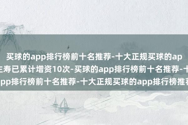 买球的app排行榜前十名推荐-十大正规买球的app排行榜推荐长城东谈主寿已累计增资10次-买球的app排行榜前十名推荐-十大正规买球的app排行榜推荐