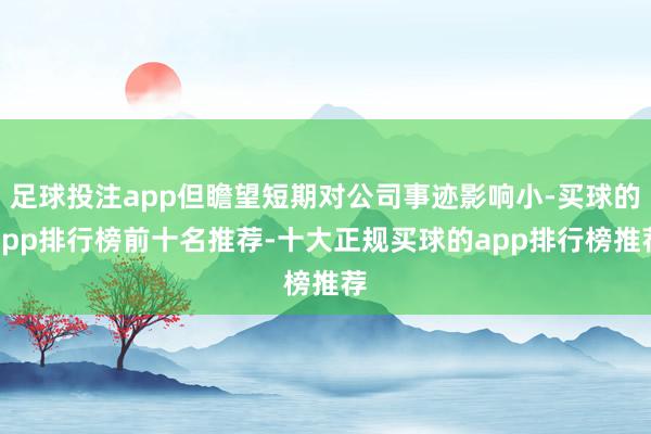 足球投注app但瞻望短期对公司事迹影响小-买球的app排行榜前十名推荐-十大正规买球的app排行榜推荐