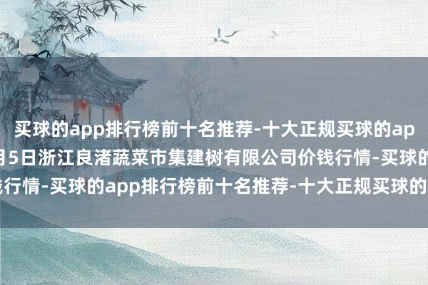 买球的app排行榜前十名推荐-十大正规买球的app排行榜推荐2025年1月5日浙江良渚蔬菜市集建树有限公司价钱行情-买球的app排行榜前十名推荐-十大正规买球的app排行榜推荐