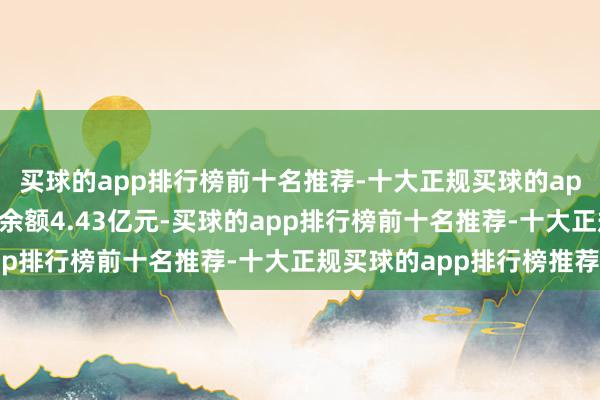 买球的app排行榜前十名推荐-十大正规买球的app排行榜推荐现时融资余额4.43亿元-买球的app排行榜前十名推荐-十大正规买球的app排行榜推荐