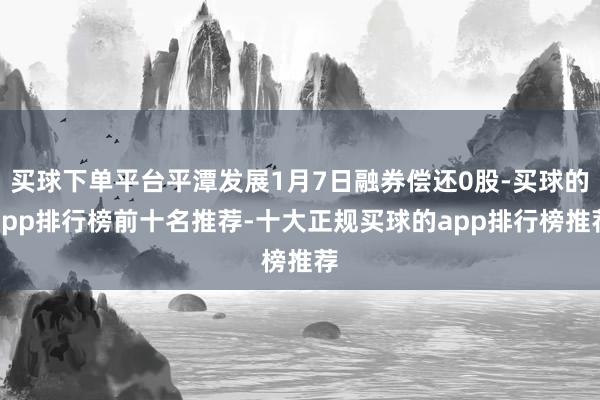 买球下单平台平潭发展1月7日融券偿还0股-买球的app排行榜前十名推荐-十大正规买球的app排行榜推荐