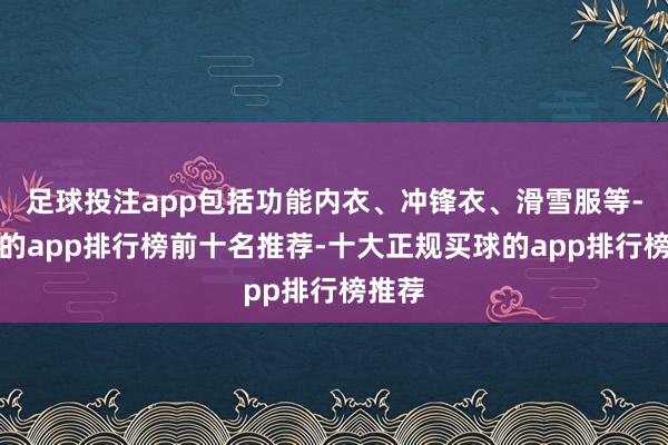 足球投注app包括功能内衣、冲锋衣、滑雪服等-买球的app排行榜前十名推荐-十大正规买球的app排行榜推荐