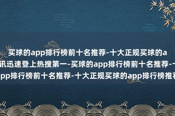 买球的app排行榜前十名推荐-十大正规买球的app排行榜推荐有关音讯迅速登上热搜第一-买球的app排行榜前十名推荐-十大正规买球的app排行榜推荐