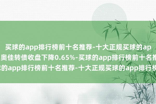 买球的app排行榜前十名推荐-十大正规买球的app排行榜推荐1月10日奥佳转债收盘下降0.65%-买球的app排行榜前十名推荐-十大正规买球的app排行榜推荐