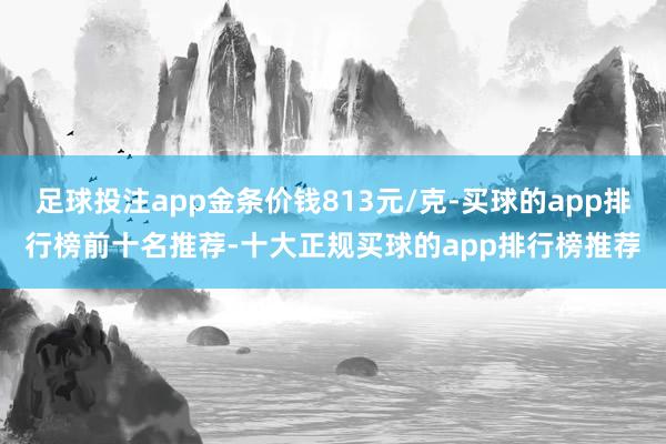 足球投注app金条价钱813元/克-买球的app排行榜前十名推荐-十大正规买球的app排行榜推荐