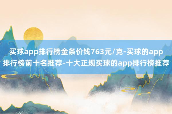 买球app排行榜金条价钱763元/克-买球的app排行榜前十名推荐-十大正规买球的app排行榜推荐