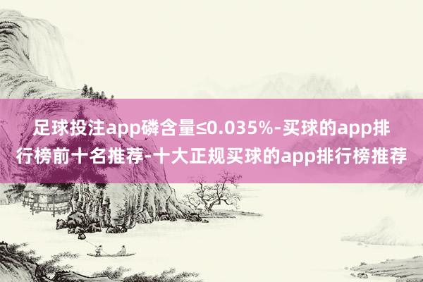 足球投注app磷含量≤0.035%-买球的app排行榜前十名推荐-十大正规买球的app排行榜推荐