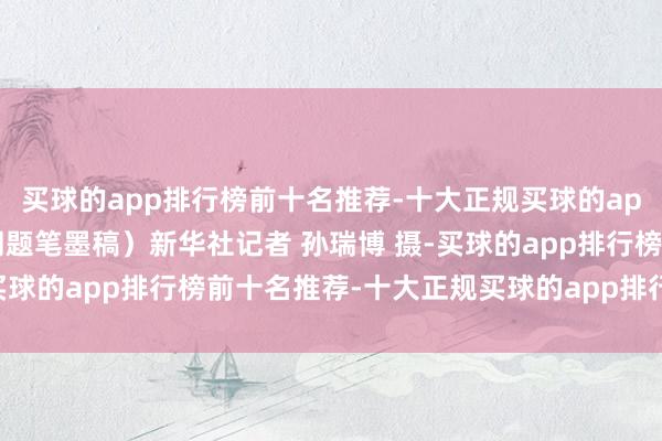 买球的app排行榜前十名推荐-十大正规买球的app排行榜推荐（配本社同题笔墨稿）新华社记者 孙瑞博 摄-买球的app排行榜前十名推荐-十大正规买球的app排行榜推荐