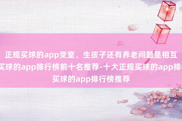 正规买球的app受室、生孩子还有养老问题是相互关联的-买球的app排行榜前十名推荐-十大正规买球的app排行榜推荐