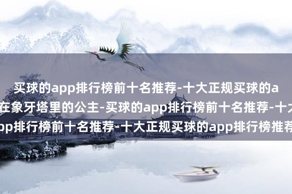 买球的app排行榜前十名推荐-十大正规买球的app排行榜推荐就像住在象牙塔里的公主-买球的app排行榜前十名推荐-十大正规买球的app排行榜推荐