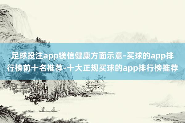足球投注app　　镁信健康方面示意-买球的app排行榜前十名推荐-十大正规买球的app排行榜推荐