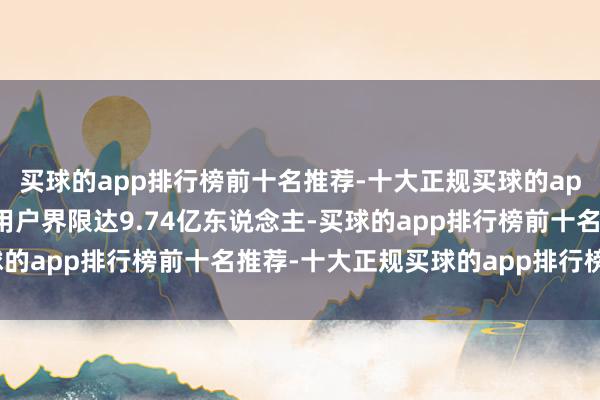 买球的app排行榜前十名推荐-十大正规买球的app排行榜推荐辘集购物用户界限达9.74亿东说念主-买球的app排行榜前十名推荐-十大正规买球的app排行榜推荐