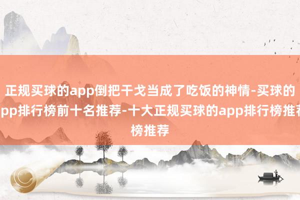 正规买球的app倒把干戈当成了吃饭的神情-买球的app排行榜前十名推荐-十大正规买球的app排行榜推荐