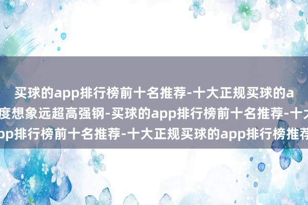 买球的app排行榜前十名推荐-十大正规买球的app排行榜推荐它的强度想象远超高强钢-买球的app排行榜前十名推荐-十大正规买球的app排行榜推荐