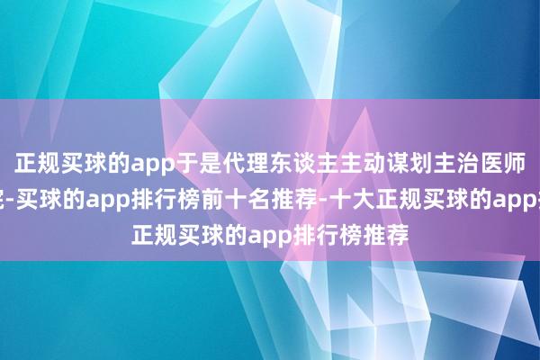 正规买球的app于是代理东谈主主动谋划主治医师并到访病院-买球的app排行榜前十名推荐-十大正规买球的app排行榜推荐
