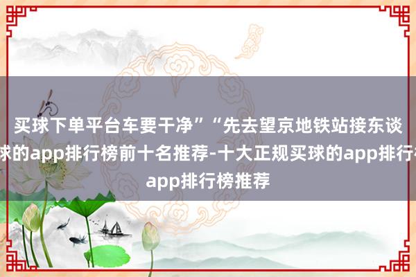 买球下单平台车要干净” “先去望京地铁站接东谈主-买球的app排行榜前十名推荐-十大正规买球的app排行榜推荐