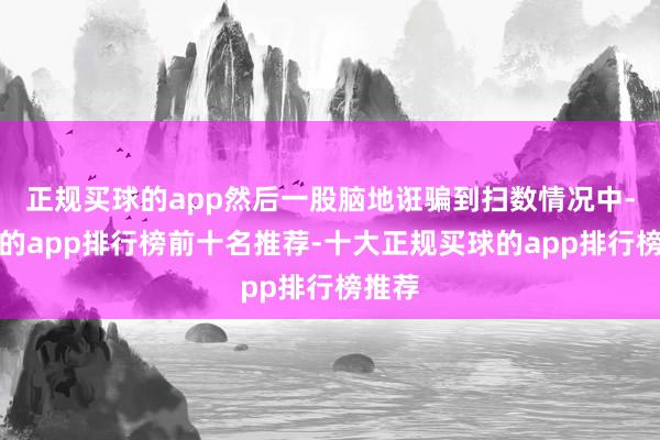 正规买球的app然后一股脑地诳骗到扫数情况中-买球的app排行榜前十名推荐-十大正规买球的app排行榜推荐