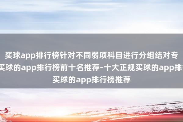 买球app排行榜针对不同弱项科目进行分组结对专项教训-买球的app排行榜前十名推荐-十大正规买球的app排行榜推荐