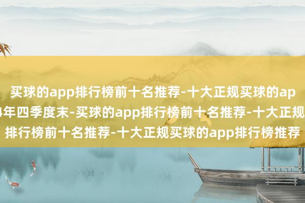 买球的app排行榜前十名推荐-十大正规买球的app排行榜推荐铁心2024年四季度末-买球的app排行榜前十名推荐-十大正规买球的app排行榜推荐
