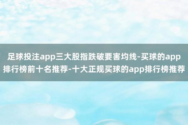 足球投注app三大股指跌破要害均线-买球的app排行榜前十名推荐-十大正规买球的app排行榜推荐