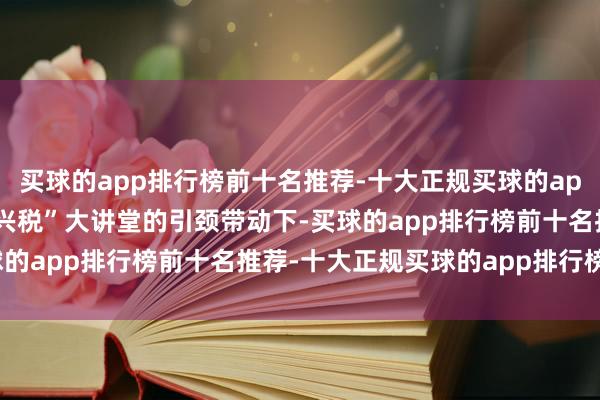 买球的app排行榜前十名推荐-十大正规买球的app排行榜推荐 在“枣学兴税”大讲堂的引颈带动下-买球的app排行榜前十名推荐-十大正规买球的app排行榜推荐