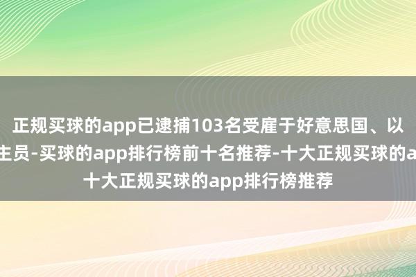 正规买球的app已逮捕103名受雇于好意思国、以色列的东说念主员-买球的app排行榜前十名推荐-十大正规买球的app排行榜推荐