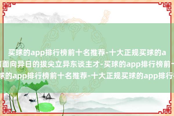 买球的app排行榜前十名推荐-十大正规买球的app排行榜推荐共同培育面向异日的拔尖立异东谈主才-买球的app排行榜前十名推荐-十大正规买球的app排行榜推荐