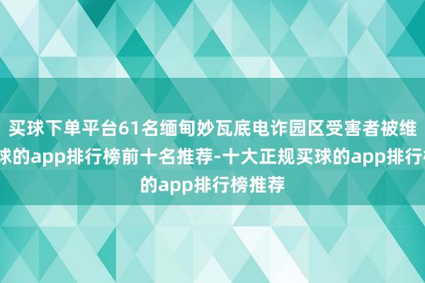 买球下单平台61名缅甸妙瓦底电诈园区受害者被维持-买球的app排行榜前十名推荐-十大正规买球的app排行榜推荐