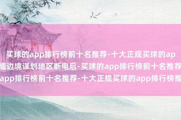 买球的app排行榜前十名推荐-十大正规买球的app排行榜推荐在5日对泰缅边境谋划地区断电后-买球的app排行榜前十名推荐-十大正规买球的app排行榜推荐