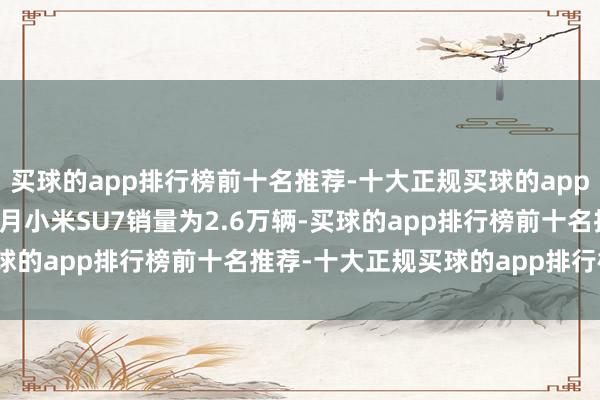 买球的app排行榜前十名推荐-十大正规买球的app排行榜推荐2024年12月小米SU7销量为2.6万辆-买球的app排行榜前十名推荐-十大正规买球的app排行榜推荐
