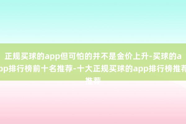 正规买球的app但可怕的并不是金价上升-买球的app排行榜前十名推荐-十大正规买球的app排行榜推荐