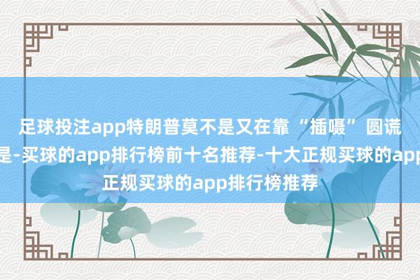 足球投注app特朗普莫不是又在靠 “插嗫” 圆谎？更关键的是-买球的app排行榜前十名推荐-十大正规买球的app排行榜推荐