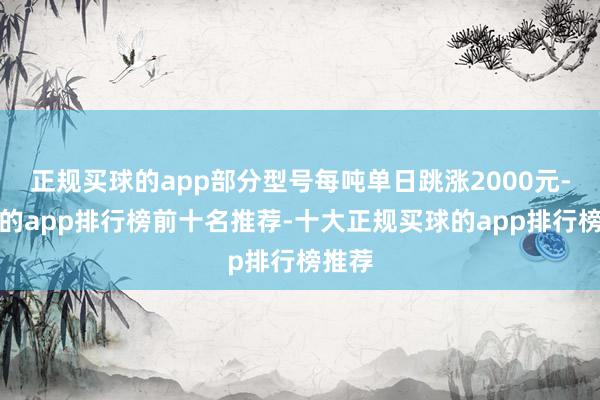 正规买球的app部分型号每吨单日跳涨2000元-买球的app排行榜前十名推荐-十大正规买球的app排行榜推荐