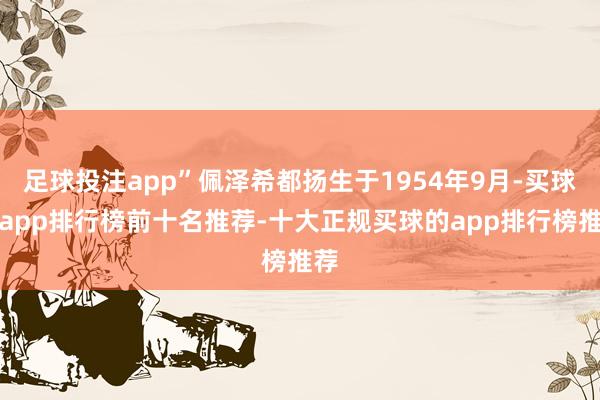 足球投注app”佩泽希都扬生于1954年9月-买球的app排行榜前十名推荐-十大正规买球的app排行榜推荐