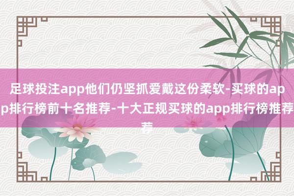 足球投注app他们仍坚抓爱戴这份柔软-买球的app排行榜前十名推荐-十大正规买球的app排行榜推荐