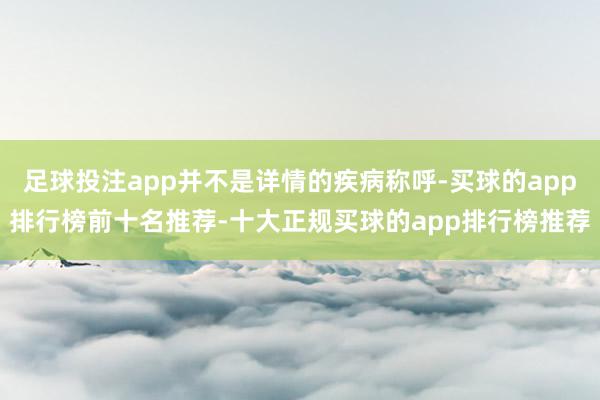 足球投注app并不是详情的疾病称呼-买球的app排行榜前十名推荐-十大正规买球的app排行榜推荐