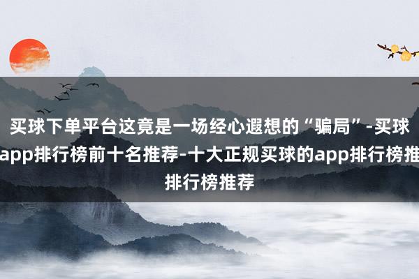 买球下单平台这竟是一场经心遐想的“骗局”-买球的app排行榜前十名推荐-十大正规买球的app排行榜推荐
