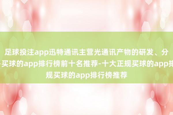 足球投注app迅特通讯主营光通讯产物的研发、分娩和销售-买球的app排行榜前十名推荐-十大正规买球的app排行榜推荐