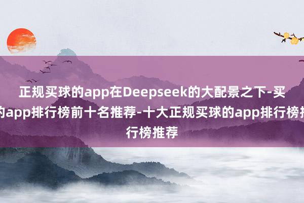 正规买球的app在Deepseek的大配景之下-买球的app排行榜前十名推荐-十大正规买球的app排行榜推荐