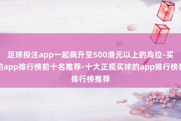 足球投注app一起飙升至500港元以上的高位-买球的app排行榜前十名推荐-十大正规买球的app排行榜推荐