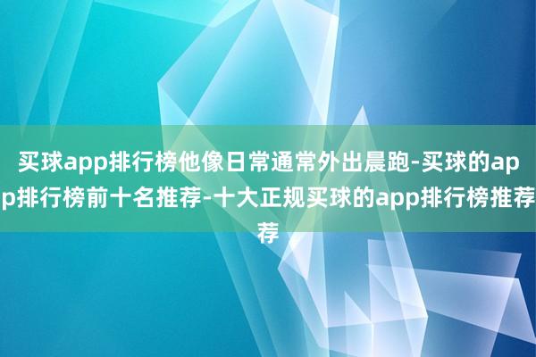 买球app排行榜他像日常通常外出晨跑-买球的app排行榜前十名推荐-十大正规买球的app排行榜推荐