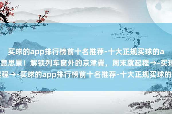 买球的app排行榜前十名推荐-十大正规买球的app排行榜推荐站站有好意思景！解锁列车窗外的京津冀，周末就起程→-买球的app排行榜前十名推荐-十大正规买球的app排行榜推荐