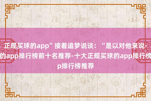 正规买球的app”接着追梦说谈：“是以对他来说-买球的app排行榜前十名推荐-十大正规买球的app排行榜推荐