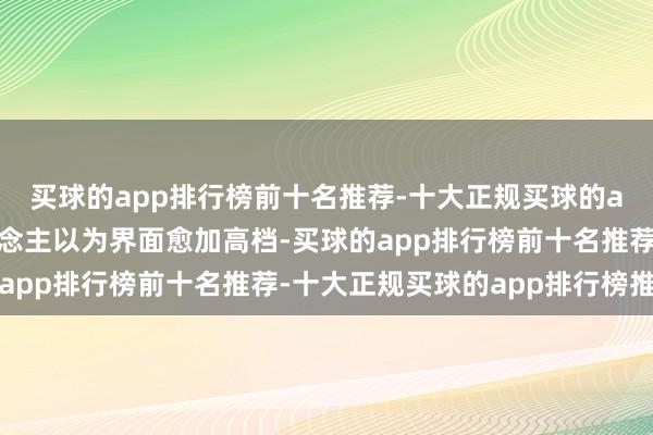 买球的app排行榜前十名推荐-十大正规买球的app排行榜推荐让东说念主以为界面愈加高档-买球的app排行榜前十名推荐-十大正规买球的app排行榜推荐