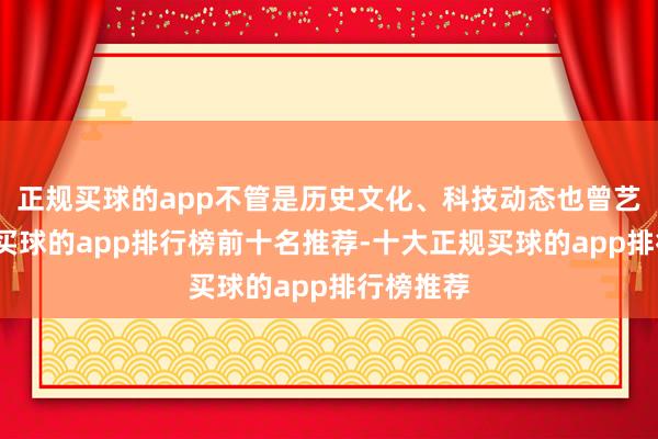 正规买球的app不管是历史文化、科技动态也曾艺术音乐-买球的app排行榜前十名推荐-十大正规买球的app排行榜推荐