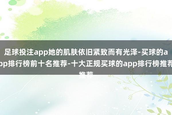 足球投注app她的肌肤依旧紧致而有光泽-买球的app排行榜前十名推荐-十大正规买球的app排行榜推荐