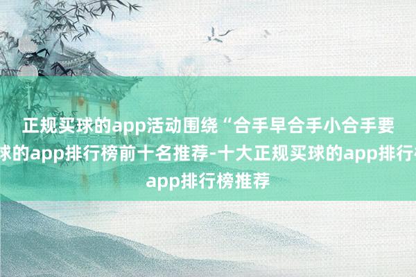 正规买球的app　　活动围绕“合手早合手小合手要津-买球的app排行榜前十名推荐-十大正规买球的app排行榜推荐